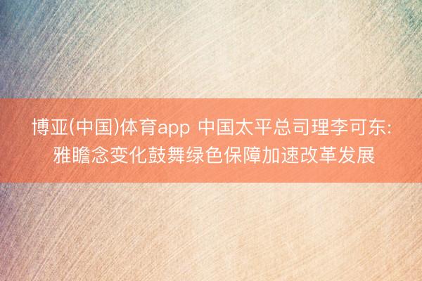 博亚(中国)体育app 中国太平总司理李可东: 雅瞻念变化鼓舞绿色保障加速改革发展