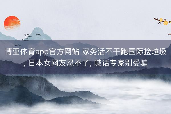 博亚体育app官方网站 家务活不干跑国际捡垃圾, 日本女网友忍不了, 喊话专家别受骗