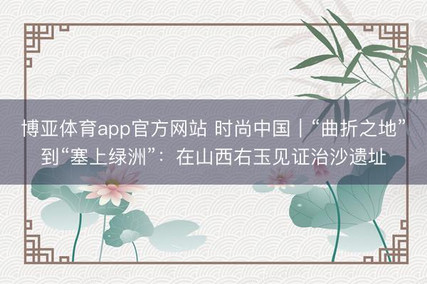 博亚体育app官方网站 时尚中国｜“曲折之地”到“塞上绿洲”：在山西右玉见证治沙遗址