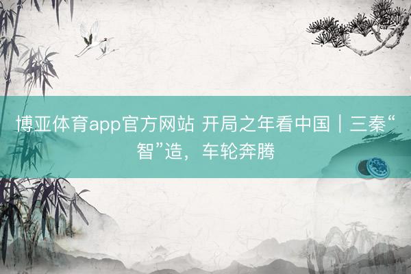 博亚体育app官方网站 开局之年看中国｜三秦“智”造，车轮奔腾