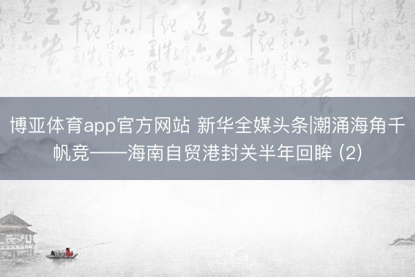 博亚体育app官方网站 新华全媒头条|潮涌海角千帆竞——海南自贸港封关半年回眸 (2)