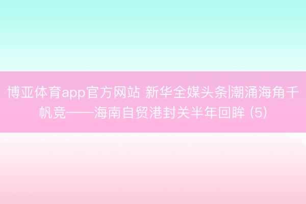 博亚体育app官方网站 新华全媒头条|潮涌海角千帆竞——海南自贸港封关半年回眸 (5)